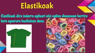 Elastikoak
Elastikoak dira indarra egiteari utzi egiten diozunean berriro
bere egoerara bueltatzen dena.

 