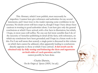 A fair result can be obtained only by fully stating and balancing the facts and arguments on both sides of each question. Charles DarwinThis Abstract, which I now publish, must necessarily be imperfect. I cannot here give references and authorities for my several statements; and I must trust to the reader reposing some confidence in my accuracy. No doubt errors will have crept in, though I hope I have always been cautious in trusting to good authorities alone. I can here give only the general conclusions at which I have arrived, with a few facts in illustration, but which, I hope, in most cases will suffice. No one can feel more sensible than I do of the necessity of hereafter publishing in detail all the facts, with references, on which my conclusions have been grounded; and I hope in a future work to do this. For I am well aware that scarcely a single point is discussed in this volume on which facts cannot be adduced, often apparently leading to conclusions directly opposite to those at which I have arrived. A fair result can be obtained only by fully stating and balancing the facts and arguments on both sides of each question; and this cannot possibly be here done. Charles Darwin,On the Origin of Species (1859, 1st ed.)