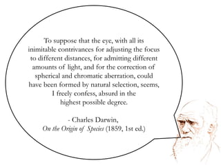To suppose that the eye, with all its inimitable contrivances for adjusting the focus to different distances, for admitting different amounts of light, and for the correction of spherical and chromatic aberration, could have been formed by natural selection, seems, I freely confess, absurd in the highest possible degree.  Charles Darwin, On the Origin of Species (1859, 1st ed.)