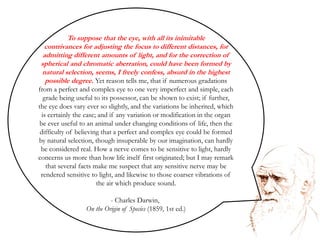 To suppose that the eye, with all its inimitable contrivances for adjusting the focus to different distances, for admitting different amounts of light, and for the correction of spherical and chromatic aberration, could have been formed by natural selection, seems, I freely confess, absurd in the highest possible degree. Yet reason tells me, that if numerous gradations from a perfect and complex eye to one very imperfect and simple, each grade being useful to its possessor, can be shown to exist; if further, the eye does vary ever so slightly, and the variations be inherited, which is certainly the case; and if any variation or modification in the organ be ever useful to an animal under changing conditions of life, then the difficulty of believing that a perfect and complex eye could be formed by natural selection, though insuperable by our imagination, can hardly be considered real. How a nerve comes to be sensitive to light, hardly concerns us more than how life itself first originated; but I may remark that several facts make me suspect that any sensitive nerve may be rendered sensitive to light, and likewise to those coarser vibrations of the air which produce sound. Charles Darwin, On the Origin of Species (1859, 1st ed.)