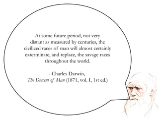At some future period, not verydistant as measured by centuries, the civilized races of man will almost certainly exterminate, and replace, the savage races throughout the world. Charles Darwin, The Descent of Man (1871, vol. I, 1st ed.)