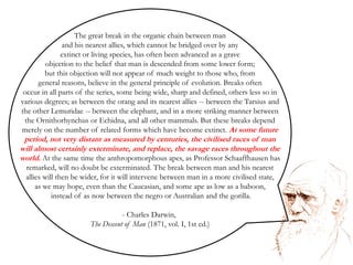The great break in the organic chain between man and his nearest allies, which cannot be bridged over by any extinct or living species, has often been advanced as a grave objection to the belief that man is descended from some lower form; but this objection will not appear of much weight to those who, fromgeneral reasons, believe in the general principle of evolution. Breaks often occur in all parts of the series, some being wide, sharp and defined, others less so in various degrees; as between the orang and its nearest allies -- between the Tarsius and the other Lemuridae -- between the elephant, and in a more striking manner between the Ornithorhynchus or Echidna, and all other mammals. But these breaks depend merely on the number of related forms which have become extinct. At some future period, not very distant as measured by centuries, the civilised races of man will almost certainly exterminate, and replace, the savage races throughout the world. At the same time the anthropomorphous apes, as Professor Schaaffhausen has remarked, will no doubt be exterminated. The break between man and his nearest allies will then be wider, for it will intervene between man in a more civilised state,     as we may hope, even than the Caucasian, and some ape as low as a baboon, instead of as now between the negro or Australian and the gorilla. Charles Darwin, The Descent of Man (1871, vol. I, 1st ed.)