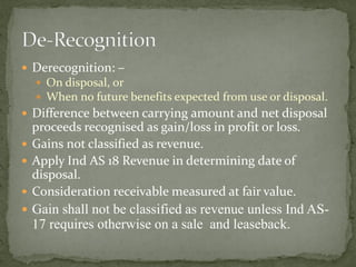  Derecognition: –
 On disposal, or
 When no future benefits expected from use or disposal.
 Difference between carrying amount and net disposal
proceeds recognised as gain/loss in profit or loss.
 Gains not classified as revenue.
 Apply Ind AS 18 Revenue in determining date of
disposal.
 Consideration receivable measured at fair value.
 Gain shall not be classified as revenue unless Ind AS-
17 requires otherwise on a sale and leaseback.
 
