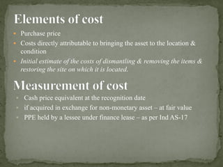▪ Purchase price
▪ Costs directly attributable to bringing the asset to the location &
condition
▪ Initial estimate of the costs of dismantling & removing the items &
restoring the site on which it is located.
▪ Cash price equivalent at the recognition date
▪ if acquired in exchange for non-monetary asset – at fair value
▪ PPE held by a lessee under finance lease – as per Ind AS-17
 
