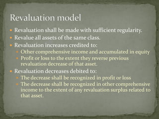  Revaluation shall be made with sufficient regularity.
 Revalue all assets of the same class.
 Revaluation increases credited to:
 Other comprehensive income and accumulated in equity
 Profit or loss to the extent they reverse previous
revaluation decrease of that asset.
 Revaluation decreases debited to:
 The decrease shall be recognized in profit or loss
 The decrease shall be recognized in other comprehensive
income to the extent of any revaluation surplus related to
that asset.
 