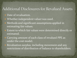  Date of revaluation.
 Whether independent valuer was used.
 Methods and significant assumptions applied in
estimating fair values.
 Extent to which fair values were determined directly or
estimated.
 Carrying amount of each class of revalued PPE as
under the cost model.
 Revaluation surplus, including movement and any
restrictions of distribution of balance to shareholders.
 