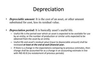 Depreciation
• Depreciable amount: It is the cost of an asset, or other amount
substituted for cost, less its residual value.
• Depreciation period: It is basically asset’s useful life.
– Useful life is the period over which an asset is expected to be available for use
by an entity; or the number of production or similar units expected to be
obtained from the asset by an entity
– Useful life and asset’s residual value (input to depreciable amount) shall be
reviewed at least at the end of each financial year.
– If there is a change in the expectations comparing to previous estimates, then
change shall be accounted for as a change in an accounting estimate in line
with IND AS 8 (no restatement of previous periods)
 