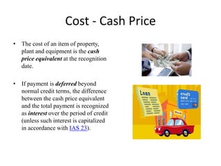 Cost - Cash Price
• The cost of an item of property,
plant and equipment is the cash
price equivalent at the recognition
date.
• If payment is deferred beyond
normal credit terms, the difference
between the cash price equivalent
and the total payment is recognized
as interest over the period of credit
(unless such interest is capitalized
in accordance with IAS 23).
 