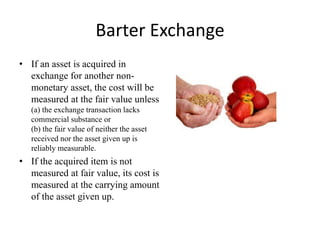 Barter Exchange
• If an asset is acquired in
exchange for another non-
monetary asset, the cost will be
measured at the fair value unless
(a) the exchange transaction lacks
commercial substance or
(b) the fair value of neither the asset
received nor the asset given up is
reliably measurable.
• If the acquired item is not
measured at fair value, its cost is
measured at the carrying amount
of the asset given up.
 
