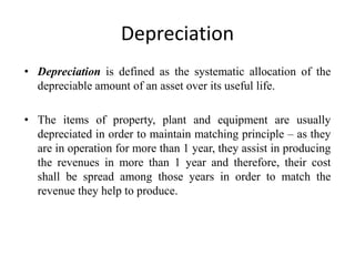 Depreciation
• Depreciation is defined as the systematic allocation of the
depreciable amount of an asset over its useful life.
• The items of property, plant and equipment are usually
depreciated in order to maintain matching principle – as they
are in operation for more than 1 year, they assist in producing
the revenues in more than 1 year and therefore, their cost
shall be spread among those years in order to match the
revenue they help to produce.
 