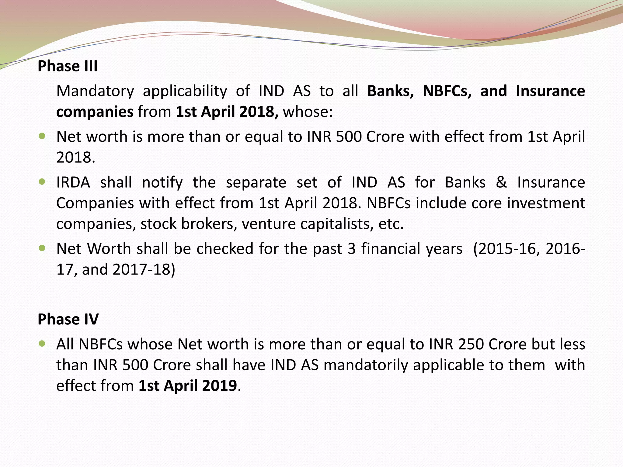Phase III
Mandatory applicability of IND AS to all Banks, NBFCs, and Insurance
companies from 1st April 2018, whose:
 Net worth is more than or equal to INR 500 Crore with effect from 1st April
2018.
 IRDA shall notify the separate set of IND AS for Banks & Insurance
Companies with effect from 1st April 2018. NBFCs include core investment
companies, stock brokers, venture capitalists, etc.
 Net Worth shall be checked for the past 3 financial years (2015-16, 2016-
17, and 2017-18)
Phase IV
 All NBFCs whose Net worth is more than or equal to INR 250 Crore but less
than INR 500 Crore shall have IND AS mandatorily applicable to them with
effect from 1st April 2019.
 