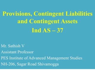 Provisions, Contingent Liabilities
and Contingent Assets
Ind AS – 37
Mr. Sathish V
Assistant Professor
PES Institute of Advanced Management Studies
NH-206, Sagar Road Shivamogga
 