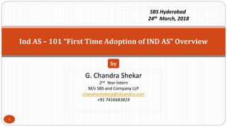 Ind AS – 101 “First Time Adoption of IND AS” Overview
G. Chandra Shekar
2nd Year Intern
M/s SBS and Company LLP
chandrashekarg@sbsandco.com
+91 7416683819
by
SBS Hyderabad
24th March, 2018
1
 