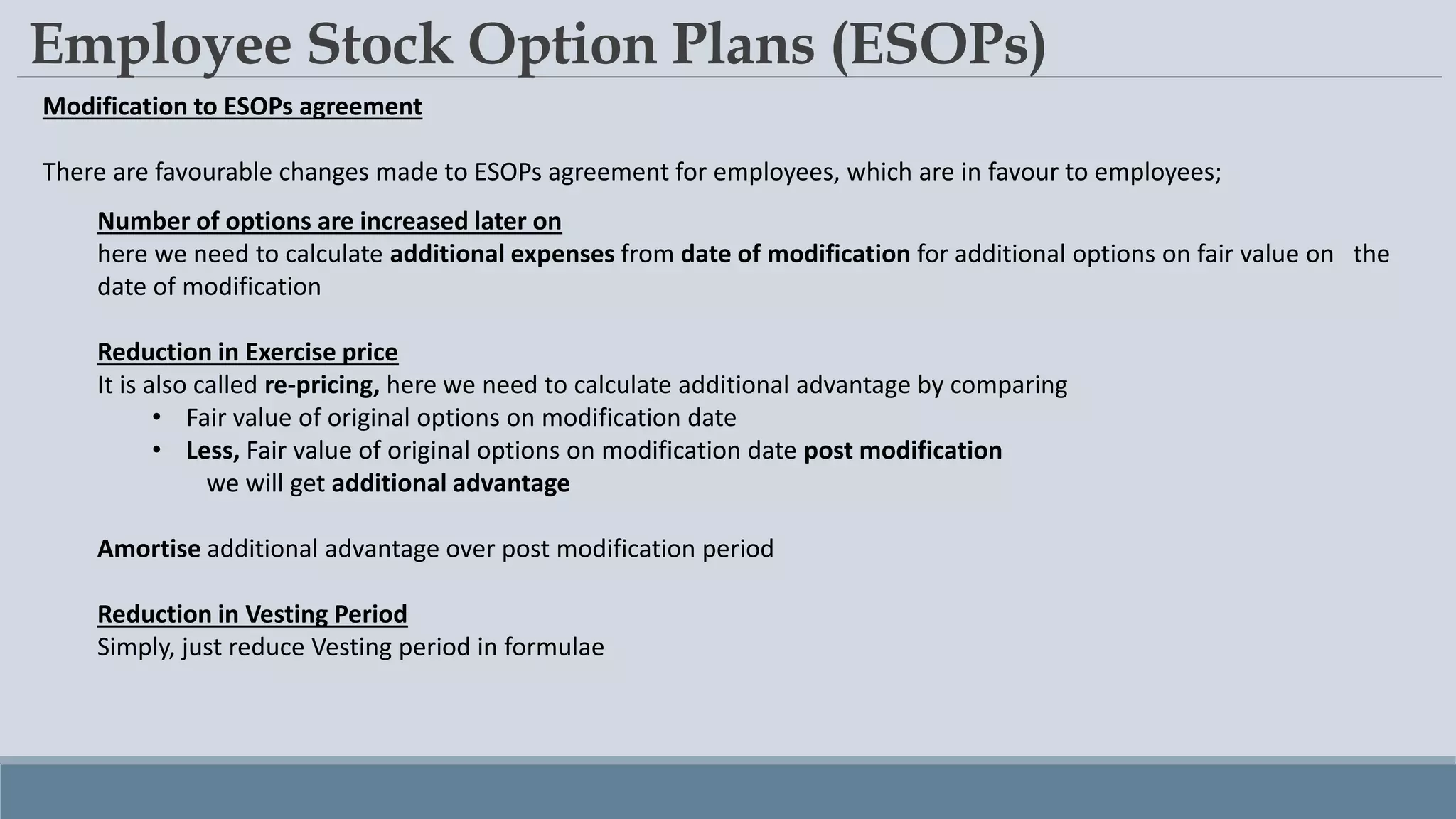 Employee Stock Option Plans (ESOPs)
Modification to ESOPs agreement
There are favourable changes made to ESOPs agreement for employees, which are in favour to employees;
Number of options are increased later on
here we need to calculate additional expenses from date of modification for additional options on fair value on the
date of modification
Reduction in Exercise price
It is also called re-pricing, here we need to calculate additional advantage by comparing
• Fair value of original options on modification date
• Less, Fair value of original options on modification date post modification
we will get additional advantage
Amortise additional advantage over post modification period
Reduction in Vesting Period
Simply, just reduce Vesting period in formulae
 
