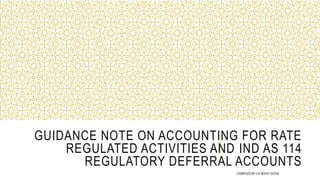 GUIDANCE NOTE ON ACCOUNTING FOR RATE
REGULATED ACTIVITIES AND IND AS 114
REGULATORY DEFERRAL ACCOUNTS
COMPILED BY CA MOHIT GOYAL
 