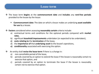 11
Lease term
 The lease term begins at the commencement date and includes any rent-free periods
provided to the lessee by the lessor.
 Commencement date: The date on which a lessor makes an underlying asset available
for use by a lessee.
 Factors considered when assessing reasonably certain criteria include:
a) contractual terms and conditions for the optional periods compared with market
rates,
b) significant leasehold improvements undertaken (or expected to be undertaken),
c) costs relating to the termination of the lease,
d) the importance of that underlying asset to the lessee’s operations,
e) conditionality associated with exercising the option.
 An entity shall revise the lease term if there is a change in:
a) non-cancellable period of the lease,
b) periods covered by an option to extend the lease if the lessee is reasonably certain to
exercise that option, and
c) periods covered by an option to terminate the lease if the lessee is reasonably
certain not to exercise that option.
 