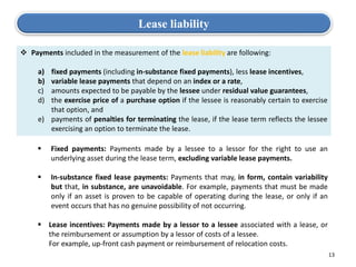 13
Lease liability
 Payments included in the measurement of the lease liability are following:
a) fixed payments (including in-substance fixed payments), less lease incentives,
b) variable lease payments that depend on an index or a rate,
c) amounts expected to be payable by the lessee under residual value guarantees,
d) the exercise price of a purchase option if the lessee is reasonably certain to exercise
that option, and
e) payments of penalties for terminating the lease, if the lease term reflects the lessee
exercising an option to terminate the lease.
 Fixed payments: Payments made by a lessee to a lessor for the right to use an
underlying asset during the lease term, excluding variable lease payments.
 In-substance fixed lease payments: Payments that may, in form, contain variability
but that, in substance, are unavoidable. For example, payments that must be made
only if an asset is proven to be capable of operating during the lease, or only if an
event occurs that has no genuine possibility of not occurring.
 Lease incentives: Payments made by a lessor to a lessee associated with a lease, or
the reimbursement or assumption by a lessor of costs of a lessee.
 For example, up-front cash payment or reimbursement of relocation costs.
 