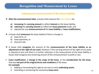 19
Subsequent measurement of the lease liability
 After the commencement date, a lessee shall measure the lease liability by:
a) increasing the carrying amount to reflect interest on the lease liability,
b) reducing the carrying amount to reflect the lease payments made, and
c) adjusted for any remeasurement of the lease liability or lease modifications.
 A lessee shall remeasure the lease liability if there is change in:
a) lease term, or
b) lease payments, or
c) discount rate.
 A lessee shall recognise the amount of the remeasurement of the lease liability as an
adjustment to the right-of-use asset. However, if the carrying amount of the right-of-use asset
is reduced to zero and there is a further reduction in the measurement of the lease liability, a
lessee shall recognise any remaining amount of the remeasurement in profit or loss.
 Lease modification: A change in the scope of the lease, or the consideration for the lease,
that was not part of the original terms and conditions of the lease.
• For example:
1. Adding or terminating the right to use one or more underlying assets.
2. Extending or shortening the contractual lease term.
Recognition and Measurement by Lessee
 