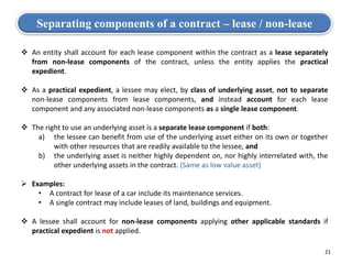 Separating components of a contract – lease / non-lease
 An entity shall account for each lease component within the contract as a lease separately
from non-lease components of the contract, unless the entity applies the practical
expedient.
 As a practical expedient, a lessee may elect, by class of underlying asset, not to separate
non-lease components from lease components, and instead account for each lease
component and any associated non-lease components as a single lease component.
 The right to use an underlying asset is a separate lease component if both:
a) the lessee can benefit from use of the underlying asset either on its own or together
with other resources that are readily available to the lessee, and
b) the underlying asset is neither highly dependent on, nor highly interrelated with, the
other underlying assets in the contract. (Same as low value asset)
 Examples:
• A contract for lease of a car include its maintenance services.
• A single contract may include leases of land, buildings and equipment.
 A lessee shall account for non-lease components applying other applicable standards if
practical expedient is not applied.
21
 