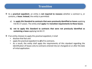 22
Transition
 As a practical expedient, an entity is not required to reassess whether a contract is, or
contains, a lease. Instead, the entity is permitted:
a) to apply this Standard to contracts that were previously identified as leases applying
Ind AS 17 Leases. The entity shall apply the transition requirements to these leases.
b) not to apply this Standard to contracts that were not previously identified as
containing a lease applying Ind AS 17.
 If an entity chooses to apply this practical expedient, it shall
• disclose that fact and
• apply the practical expedient to all of its contracts.
• As a result, the entity shall apply the requirements of this standard regarding the
identification of leases only to contracts entered into (or changed) on or after the date
of initial application.
 