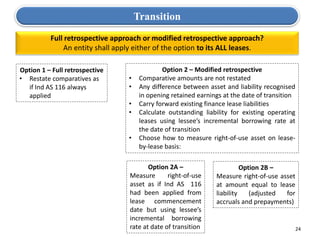 24
Full retrospective approach or modified retrospective approach?
An entity shall apply either of the option to its ALL leases.
Option 1 – Full retrospective
• Restate comparatives as
if Ind AS 116 always
applied
Option 2 – Modified retrospective
• Comparative amounts are not restated
• Any difference between asset and liability recognised
in opening retained earnings at the date of transition
• Carry forward existing finance lease liabilities
• Calculate outstanding liability for existing operating
leases using lessee’s incremental borrowing rate at
the date of transition
• Choose how to measure right-of-use asset on lease-
by-lease basis:
Option 2A –
Measure right-of-use
asset as if Ind AS 116
had been applied from
lease commencement
date but using lessee’s
incremental borrowing
rate at date of transition
Option 2B –
Measure right-of-use asset
at amount equal to lease
liability (adjusted for
accruals and prepayments)
Transition
 