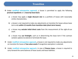 28
 Under modified retrospective approach, a lessee is permitted to apply the following
practical expedients on a lease-by-lease basis:
a) a lessee may apply a single discount rate to a portfolio of leases with reasonably
similar characteristics.
b) a lessee is not required to make any adjustments on transition for leases whose lease
term ends within 12 months from transition date (short-term leases).
c) a lessee may exclude initial direct costs from the measurement of the right-of-use
asset.
d) a lessee may use hindsight, such as in determining the lease term if the contract
contains options to extend or terminate the lease.
 Under modified retrospective approach, a lessee is not required to make any adjustments
on transition for leases of low value assets if recognition exemption is selected.
 Under modified retrospective approach, in case of finance lease, a lessee is required to
carry forward the same balances of lease assets and lease liabilities.
Transition
 