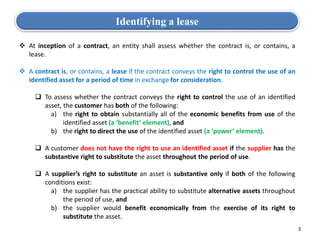  At inception of a contract, an entity shall assess whether the contract is, or contains, a
lease.
 A contract is, or contains, a lease if the contract conveys the right to control the use of an
identified asset for a period of time in exchange for consideration.
 To assess whether the contract conveys the right to control the use of an identified
asset, the customer has both of the following:
a) the right to obtain substantially all of the economic benefits from use of the
identified asset (a ‘benefit’ element), and
b) the right to direct the use of the identified asset (a ‘power’ element).
 A customer does not have the right to use an identified asset if the supplier has the
substantive right to substitute the asset throughout the period of use.
 A supplier’s right to substitute an asset is substantive only if both of the following
conditions exist:
a) the supplier has the practical ability to substitute alternative assets throughout
the period of use, and
b) the supplier would benefit economically from the exercise of its right to
substitute the asset.
Identifying a lease
3
 