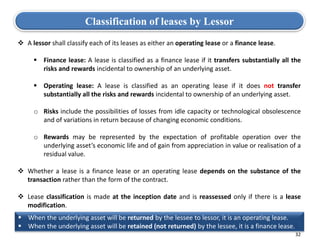 32
 A lessor shall classify each of its leases as either an operating lease or a finance lease.
 Finance lease: A lease is classified as a finance lease if it transfers substantially all the
risks and rewards incidental to ownership of an underlying asset.
 Operating lease: A lease is classified as an operating lease if it does not transfer
substantially all the risks and rewards incidental to ownership of an underlying asset.
o Risks include the possibilities of losses from idle capacity or technological obsolescence
and of variations in return because of changing economic conditions.
o Rewards may be represented by the expectation of profitable operation over the
underlying asset’s economic life and of gain from appreciation in value or realisation of a
residual value.
 Whether a lease is a finance lease or an operating lease depends on the substance of the
transaction rather than the form of the contract.
 Lease classification is made at the inception date and is reassessed only if there is a lease
modification.
Classification of leases by Lessor
 When the underlying asset will be returned by the lessee to lessor, it is an operating lease.
 When the underlying asset will be retained (not returned) by the lessee, it is a finance lease.
 