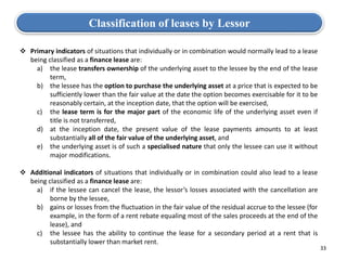 33
 Primary indicators of situations that individually or in combination would normally lead to a lease
being classified as a finance lease are:
a) the lease transfers ownership of the underlying asset to the lessee by the end of the lease
term,
b) the lessee has the option to purchase the underlying asset at a price that is expected to be
sufficiently lower than the fair value at the date the option becomes exercisable for it to be
reasonably certain, at the inception date, that the option will be exercised,
c) the lease term is for the major part of the economic life of the underlying asset even if
title is not transferred,
d) at the inception date, the present value of the lease payments amounts to at least
substantially all of the fair value of the underlying asset, and
e) the underlying asset is of such a specialised nature that only the lessee can use it without
major modifications.
 Additional indicators of situations that individually or in combination could also lead to a lease
being classified as a finance lease are:
a) if the lessee can cancel the lease, the lessor’s losses associated with the cancellation are
borne by the lessee,
b) gains or losses from the fluctuation in the fair value of the residual accrue to the lessee (for
example, in the form of a rent rebate equaling most of the sales proceeds at the end of the
lease), and
c) the lessee has the ability to continue the lease for a secondary period at a rent that is
substantially lower than market rent.
Classification of leases by Lessor
 