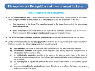 34
Finance leases - Recognition and measurement by Lessor
Initial recognition and measurement
 At the commencement date, a lessor shall recognise assets held under a finance lease in its balance
sheet and present them as a receivable at an amount equal to the net investment in the lease.
 Net investment in the lease: The gross investment in the lease discounted at the interest rate
implicit in the lease.
 Gross investment in the lease: The sum of: (a) the lease payments receivable by a lessor under a
finance lease and (b) any unguaranteed residual value accruing to the lessor.
 The lessor shall use the interest rate implicit in the lease to measure the net investment in the lease.
 At the commencement date, the lease payments included in the measurement of the net investment in
the lease comprise the following payments that are not received:
a) fixed payments (including in-substance fixed payments), less any lease incentives payable,
b) variable lease payments that depend on an index or a rate, initially measured using the index or
rate as at the commencement date,
c) any residual value guarantees provided to the lessor by the lessee, a party related to the lessee or
a third party unrelated to the lessor that is financially capable of discharging the obligations under
the guarantee,
d) the exercise price of a purchase option if the lessee is reasonably certain to exercise that option,
and
e) payments of penalties for terminating the lease, if the lease term reflects the lessee exercising an
option to terminate the lease.
 