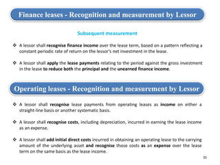 35
Finance leases - Recognition and measurement by Lessor
Subsequent measurement
 A lessor shall recognise finance income over the lease term, based on a pattern reflecting a
constant periodic rate of return on the lessor’s net investment in the lease.
 A lessor shall apply the lease payments relating to the period against the gross investment
in the lease to reduce both the principal and the unearned finance income.
Operating leases - Recognition and measurement by Lessor
 A lessor shall recognise lease payments from operating leases as income on either a
straight-line basis or another systematic basis.
 A lessor shall recognise costs, including depreciation, incurred in earning the lease income
as an expense.
 A lessor shall add initial direct costs incurred in obtaining an operating lease to the carrying
amount of the underlying asset and recognise those costs as an expense over the lease
term on the same basis as the lease income.
 