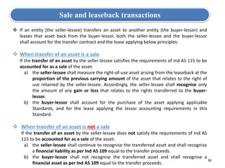 36
Sale and leaseback transactions
 If an entity (the seller-lessee) transfers an asset to another entity (the buyer-lessor) and
leases that asset back from the buyer-lessor, both the seller-lessee and the buyer-lessor
shall account for the transfer contract and the lease applying below principles:
 When transfer of an asset is a sale
 If the transfer of an asset by the seller-lessee satisfies the requirements of Ind AS 115 to be
accounted for as a sale of the asset:
a) the seller-lessee shall measure the right-of-use asset arising from the leaseback at the
proportion of the previous carrying amount of the asset that relates to the right of
use retained by the seller-lessee. Accordingly, the seller-lessee shall recognise only
the amount of any gain or loss that relates to the rights transferred to the buyer-
lessor.
b) the buyer-lessor shall account for the purchase of the asset applying applicable
Standards, and for the lease applying the lessor accounting requirements in this
Standard.
 When transfer of an asset is not a sale
 If the transfer of an asset by the seller-lessee does not satisfy the requirements of Ind AS
115 to be accounted for as a sale of the asset:
a) the seller-lessee shall continue to recognise the transferred asset and shall recognise
a financial liability as per Ind AS 109 equal to the transfer proceeds.
b) the buyer-lessor shall not recognise the transferred asset and shall recognise a
financial asset as per Ind AS 109 equal to the transfer proceeds.
 