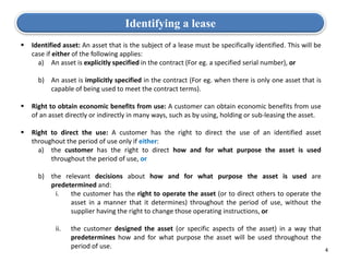  Identified asset: An asset that is the subject of a lease must be specifically identified. This will be
case if either of the following applies:
a) An asset is explicitly specified in the contract (For eg. a specified serial number), or
b) An asset is implicitly specified in the contract (For eg. when there is only one asset that is
capable of being used to meet the contract terms).
 Right to obtain economic benefits from use: A customer can obtain economic benefits from use
of an asset directly or indirectly in many ways, such as by using, holding or sub-leasing the asset.
 Right to direct the use: A customer has the right to direct the use of an identified asset
throughout the period of use only if either:
a) the customer has the right to direct how and for what purpose the asset is used
throughout the period of use, or
b) the relevant decisions about how and for what purpose the asset is used are
predetermined and:
i. the customer has the right to operate the asset (or to direct others to operate the
asset in a manner that it determines) throughout the period of use, without the
supplier having the right to change those operating instructions, or
ii. the customer designed the asset (or specific aspects of the asset) in a way that
predetermines how and for what purpose the asset will be used throughout the
period of use.
Identifying a lease
4
 