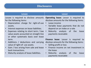 40
Disclosures
Lessee Lessor
Lessee is required to disclose amounts
for the following items:
• Depreciation charge for right-of-use
assets.
• Interest expenses on lease liabilities.
• Expenses relating to short term / low
value assets accounted on straight line
or other systematic basis over lease
term.
• Additions / deductions and carrying
value of right-of- use assets.
• Gain / loss arising from sale and lease
back transactions.
• Maturity analysis of lease liabilities.
Operating lease: Lessor is required to
disclose amounts for the following items:
• Lease income
• Variable lease payments that do not
depend on an index or a rate
• Maturity analysis of the lease
payments receivable
Finance lease: Lessor is required to
disclose amounts for the following items:
• Selling profit or loss
• Finance income on net investment in
the lease
• Maturity analysis of the lease
payments receivable
 