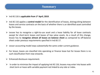 41
Summary
 Ind AS 116 is applicable from 1st April, 2019.
 Ind AS 116 applies a control model for the identification of leases, distinguishing between
leases and service contracts on the basis of whether there is an identified asset controlled
by the lessee.
 Lessee has to recognise a right-to-use asset and a lease liability for all lease contracts
except for short-term leases and leases of low value assets. As a result of this change,
lessee has to recognise almost all leases on balance sheet as compared to off-balance
sheet under previous requirements specified in Ind AS 17.
 Lessor accounting model stays substantially the same under current guidance.
 For lessor, leases are classified into operating or finance lease but for lessee there is no
such classification from now onwards.
 Enhanced disclosure requirement.
 In order to minimize the impact of applying Ind AS 116, lessees may enter into leases with
short term or lease with variable payment not linked to any rate or index.
 