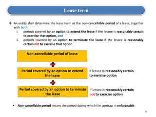 9
Lease term
 An entity shall determine the lease term as the non-cancellable period of a lease, together
with both:
i. periods covered by an option to extend the lease if the lessee is reasonably certain
to exercise that option, and
ii. periods covered by an option to terminate the lease if the lessee is reasonably
certain not to exercise that option.
Non-cancellable period of lease
Period covered by an option to extend
the lease
Period covered by an option to terminate
the lease
if lessee is reasonably certain
to exercise option
if lessee is reasonably certain
not to exercise option
 Non-cancellable period means the period during which the contract is enforceable.
 