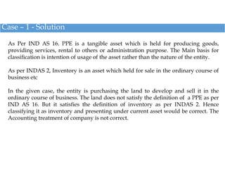 Case – 1 - Solution
As Per IND AS 16. PPE is a tangible asset which is held for producing goods,
providing services, renta...