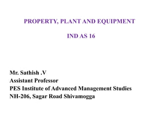 PROPERTY, PLANT AND EQUIPMENT
IND AS 16
Mr. Sathish .V
Assistant Professor
PES Institute of Advanced Management Studies
NH-206, Sagar Road Shivamogga
 