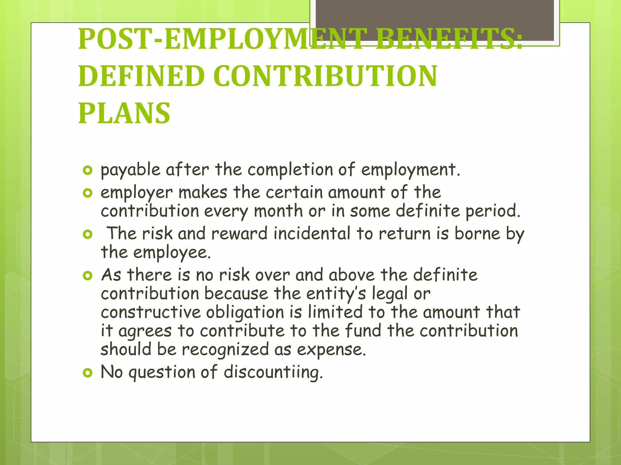  payable after the completion of employment.
 employer makes the certain amount of the
contribution every month or in some definite period.
 The risk and reward incidental to return is borne by
the employee.
 As there is no risk over and above the definite
contribution because the entity’s legal or
constructive obligation is limited to the amount that
it agrees to contribute to the fund the contribution
should be recognized as expense.
 No question of discountiing.
POST-EMPLOYMENT BENEFITS:
DEFINED CONTRIBUTION
PLANS
 