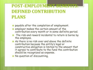  payable after the completion of employment.
 employer makes the certain amount of the
contribution every month or in some definite period.
 The risk and reward incidental to return is borne by
the employee.
 As there is no risk over and above the definite
contribution because the entity’s legal or
constructive obligation is limited to the amount that
it agrees to contribute to the fund the contribution
should be recognized as expense.
 No question of discountiing.
POST-EMPLOYMENT BENEFITS:
DEFINED CONTRIBUTION
PLANS
 