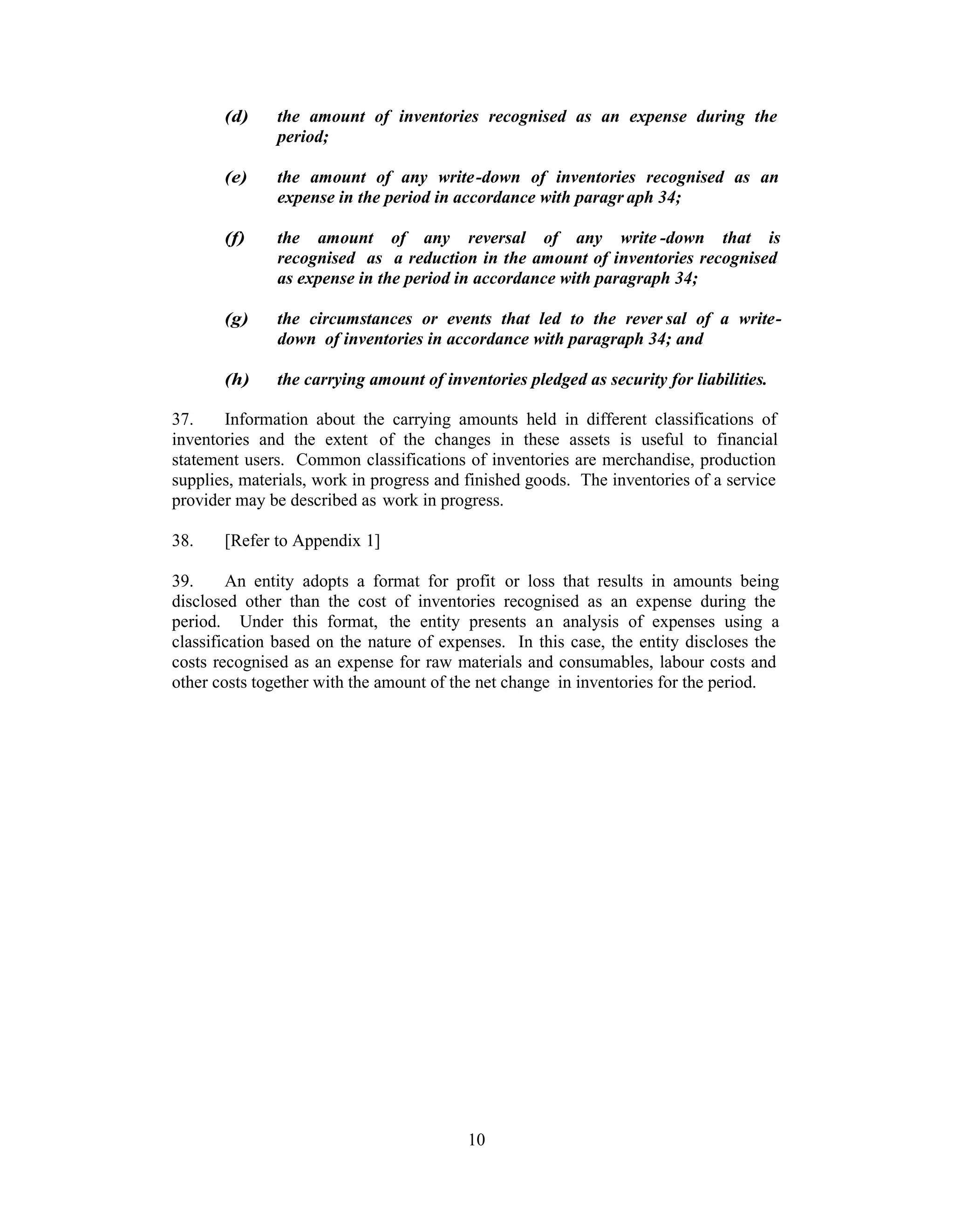 (d)    the amount of inventories recognised as an expense during the
              period;

       (e)    the amount of any write-down of inventories recognised as an
              expense in the period in accordance with paragr aph 34;

       (f)    the amount of any reversal of any write -down that is
              recognised as a reduction in the amount of inventories recognised
              as expense in the period in accordance with paragraph 34;

       (g)    the circumstances or events that led to the rever sal of a write-
              down of inventories in accordance with paragraph 34; and

       (h)    the carrying amount of inventories pledged as security for liabilities.

37.    Information about the carrying amounts held in different classifications of
inventories and the extent of the changes in these assets is useful to financial
statement users. Common classifications of inventories are merchandise, production
supplies, materials, work in progress and finished goods. The inventories of a service
provider may be described as work in progress.

38.    [Refer to Appendix 1]

39.     An entity adopts a format for profit or loss that results in amounts being
disclosed other than the cost of inventories recognised as an expense during the
period. Under this format, the entity presents an analysis of expenses using a
classification based on the nature of expenses. In this case, the entity discloses the
costs recognised as an expense for raw materials and consumables, labour costs and
other costs together with the amount of the net change in inventories for the period.




                                         10
 