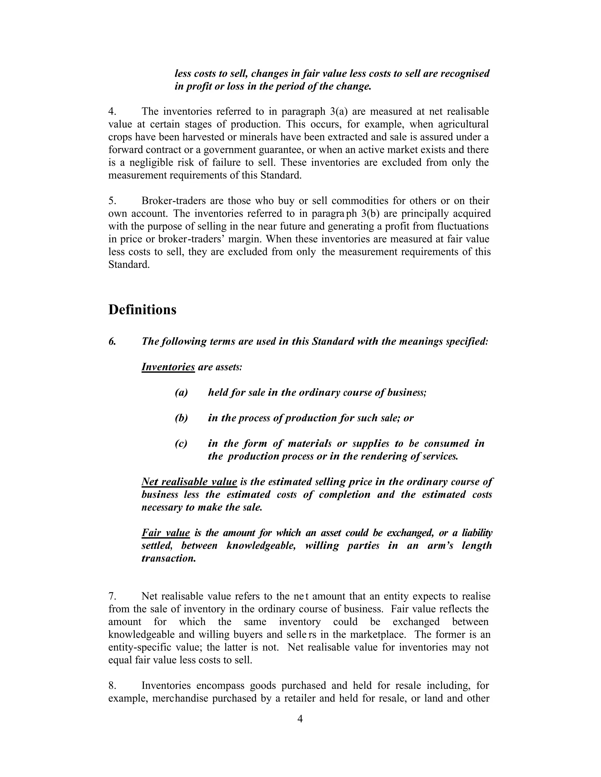 less costs to sell, changes in fair value less costs to sell are recognised
               in profit or loss in the period of the change.

4.     The inventories referred to in paragraph 3(a) are measured at net realisable
value at certain stages of production. This occurs, for example, when agricultural
crops have been harvested or minerals have been extracted and sale is assured under a
forward contract or a government guarantee, or when an active market exists and there
is a negligible risk of failure to sell. These inventories are excluded from only the
measurement requirements of this Standard.

5.      Broker-traders are those who buy or sell commodities for others or on their
own account. The inventories referred to in paragra ph 3(b) are principally acquired
with the purpose of selling in the near future and generating a profit from fluctuations
in price or broker-traders’ margin. When these inventories are measured at fair value
less costs to sell, they are excluded from only the measurement requirements of this
Standard.



Definitions

6.     The following terms are used in this Standard with the meanings specified:

       Inventories are assets:

               (a)    held for sale in the ordinary course of business;

               (b)    in the process of production for such sale; or

               (c)    in the form of materials or supplies to be consumed in
                      the production process or in the rendering of services.

       Net realisable value is the estimated selling price in the ordinary course of
       business less the estimated costs of completion and the estimated costs
       necessary to make the sale.

       Fair value is the amount for which an asset could be exchanged, or a liability
       settled, between knowledgeable, willing parties in an arm’s length
       transaction.


7.      Net realisable value refers to the ne t amount that an entity expects to realise
from the sale of inventory in the ordinary course of business. Fair value reflects the
amount for which the same inventory could be exchanged between
knowledgeable and willing buyers and selle rs in the marketplace. The former is an
entity-specific value; the latter is not. Net realisable value for inventories may not
equal fair value less costs to sell.

8.    Inventories encompass goods purchased and held for resale including, for
example, merchandise purchased by a retailer and held for resale, or land and other
                                            4
 