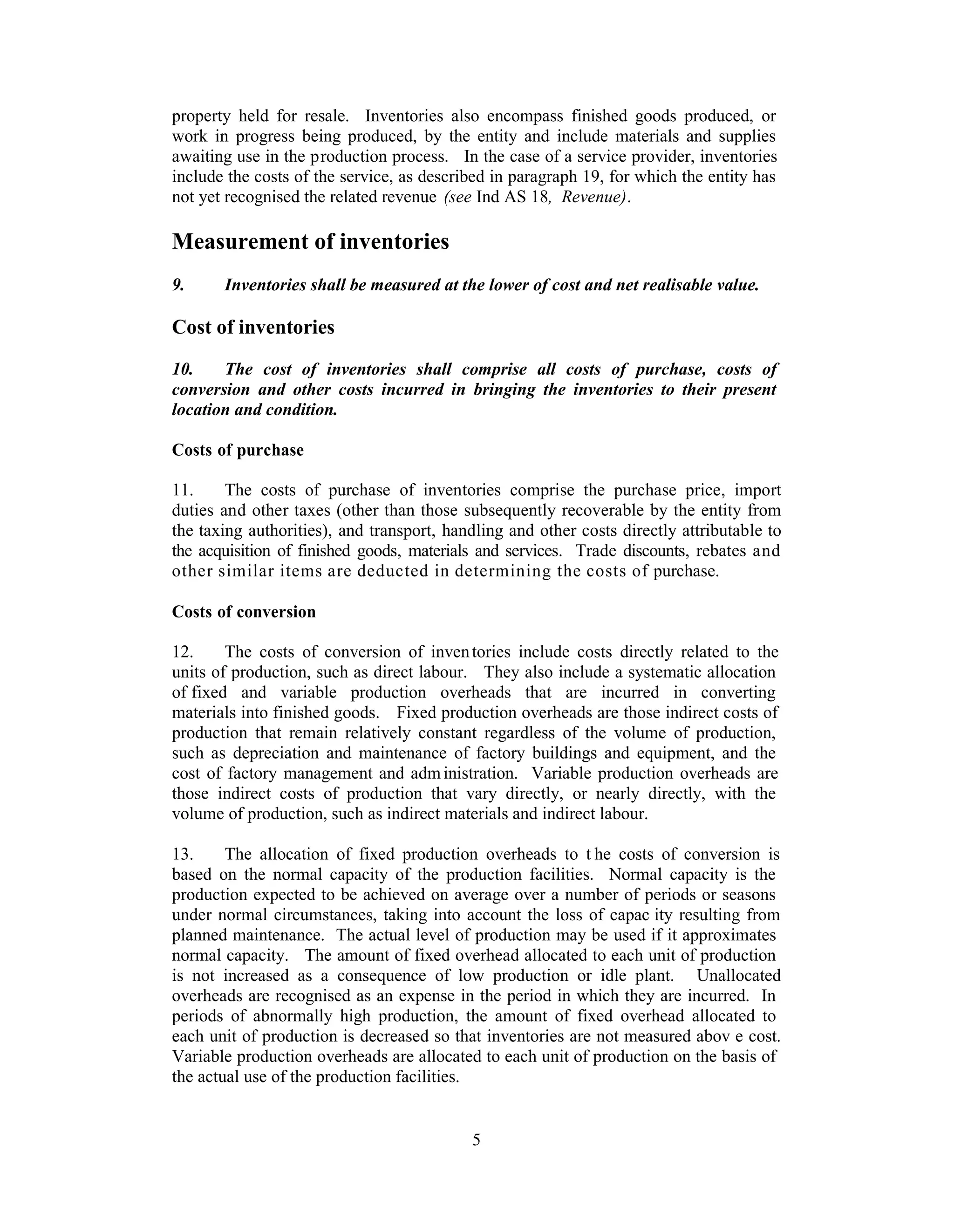 property held for resale. Inventories also encompass finished goods produced, or
work in progress being produced, by the entity and include materials and supplies
awaiting use in the production process. In the case of a service provider, inventories
include the costs of the service, as described in paragraph 19, for which the entity has
not yet recognised the related revenue (see Ind AS 18, Revenue).

Measurement of inventories
9.     Inventories shall be measured at the lower of cost and net realisable value.

Cost of inventories
10.    The cost of inventories shall comprise all costs of purchase, costs of
conversion and other costs incurred in bringing the inventories to their present
location and condition.

Costs of purchase

11.     The costs of purchase of inventories comprise the purchase price, import
duties and other taxes (other than those subsequently recoverable by the entity from
the taxing authorities), and transport, handling and other costs directly attributable to
the acquisition of finished goods, materials and services. Trade discounts, rebates and
other similar items are deducted in determining the costs of purchase.

Costs of conversion

12.     The costs of conversion of inven tories include costs directly related to the
units of production, such as direct labour. They also include a systematic allocation
of fixed and variable production overheads that are incurred in converting
materials into finished goods. Fixed production overheads are those indirect costs of
production that remain relatively constant regardless of the volume of production,
such as depreciation and maintenance of factory buildings and equipment, and the
cost of factory management and adm inistration. Variable production overheads are
those indirect costs of production that vary directly, or nearly directly, with the
volume of production, such as indirect materials and indirect labour.

13.     The allocation of fixed production overheads to t he costs of conversion is
based on the normal capacity of the production facilities. Normal capacity is the
production expected to be achieved on average over a number of periods or seasons
under normal circumstances, taking into account the loss of capac ity resulting from
planned maintenance. The actual level of production may be used if it approximates
normal capacity. The amount of fixed overhead allocated to each unit of production
is not increased as a consequence of low production or idle plant. Unallocated
overheads are recognised as an expense in the period in which they are incurred. In
periods of abnormally high production, the amount of fixed overhead allocated to
each unit of production is decreased so that inventories are not measured abov e cost.
Variable production overheads are allocated to each unit of production on the basis of
the actual use of the production facilities.


                                           5
 