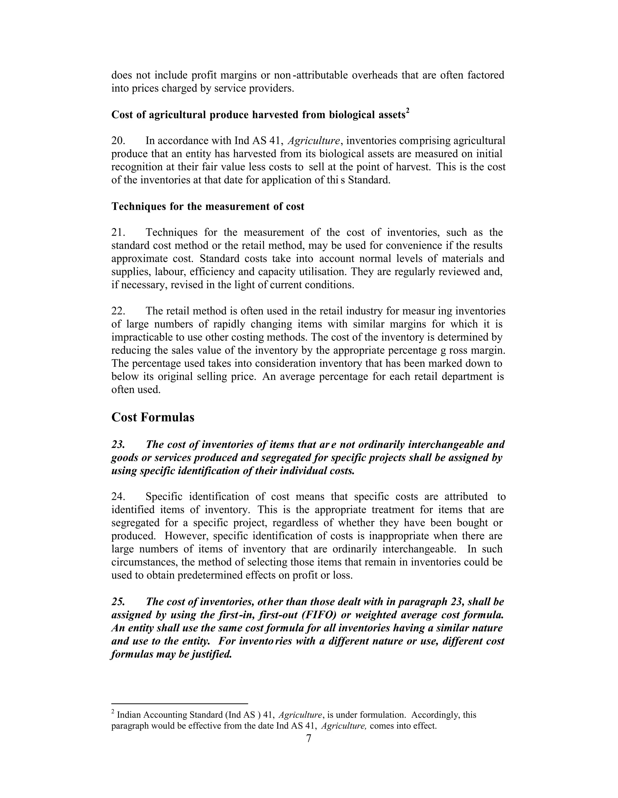 does not include profit margins or non -attributable overheads that are often factored
into prices charged by service providers.

Cost of agricultural produce harvested from biological assets2

20.     In accordance with Ind AS 41, Agriculture, inventories comprising agricultural
produce that an entity has harvested from its biological assets are measured on initial
recognition at their fair value less costs to sell at the point of harvest. This is the cost
of the inventories at that date for application of thi s Standard.

Techniques for the measurement of cost

21.     Techniques for the measurement of the cost of inventories, such as the
standard cost method or the retail method, may be used for convenience if the results
approximate cost. Standard costs take into account normal levels of materials and
supplies, labour, efficiency and capacity utilisation. They are regularly reviewed and,
if necessary, revised in the light of current conditions.

22.     The retail method is often used in the retail industry for measur ing inventories
of large numbers of rapidly changing items with similar margins for which it is
impracticable to use other costing methods. The cost of the inventory is determined by
reducing the sales value of the inventory by the appropriate percentage g ross margin.
The percentage used takes into consideration inventory that has been marked down to
below its original selling price. An average percentage for each retail department is
often used.

Cost Formulas
23.    The cost of inventories of items that ar e not ordinarily interchangeable and
goods or services produced and segregated for specific projects shall be assigned by
using specific identification of their individual costs.

24.     Specific identification of cost means that specific costs are attributed to
identified items of inventory. This is the appropriate treatment for items that are
segregated for a specific project, regardless of whether they have been bought or
produced. However, specific identification of costs is inappropriate when there are
large numbers of items of inventory that are ordinarily interchangeable. In such
circumstances, the method of selecting those items that remain in inventories could be
used to obtain predetermined effects on profit or loss.

25.    The cost of inventories, ot her than those dealt with in paragraph 23, shall be
assigned by using the first -in, first-out (FIFO) or weighted average cost formula.
An entity shall use the same cost formula for all inventories having a similar nature
and use to the entity. For invento ries with a different nature or use, different cost
formulas may be justified.



2
 Indian Accounting Standard (Ind AS ) 41, Agriculture, is under formulation. Accordingly, this
paragraph would be effective from the date Ind AS 41, Agriculture, comes into effect.
                                                  7
 