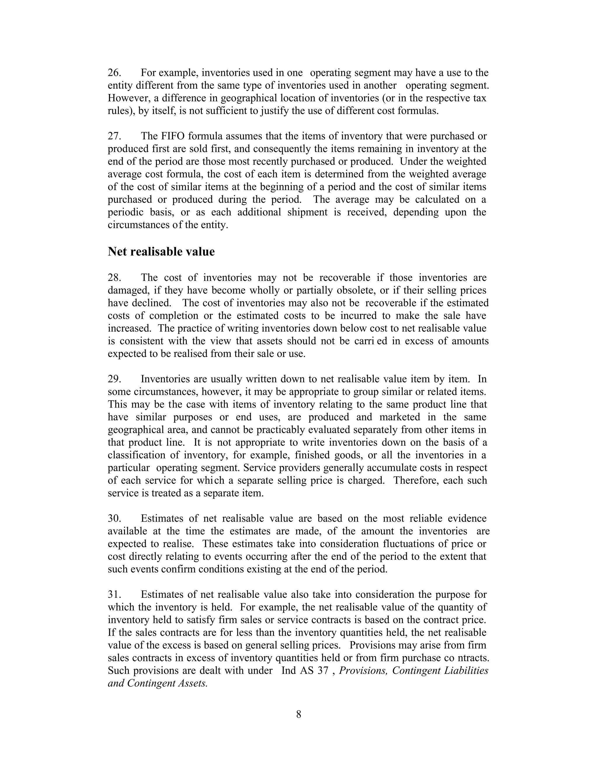 26.     For example, inventories used in one operating segment may have a use to the
entity different from the same type of inventories used in another operating segment.
However, a difference in geographical location of inventories (or in the respective tax
rules), by itself, is not sufficient to justify the use of different cost formulas.

27.     The FIFO formula assumes that the items of inventory that were purchased or
produced first are sold first, and consequently the items remaining in inventory at the
end of the period are those most recently purchased or produced. Under the weighted
average cost formula, the cost of each item is determined from the weighted average
of the cost of similar items at the beginning of a period and the cost of similar items
purchased or produced during the period. The average may be calculated on a
periodic basis, or as each additional shipment is received, depending upon the
circumstances of the entity.

Net realisable value
28.    The cost of inventories may not be recoverable if those inventories are
damaged, if they have become wholly or partially obsolete, or if their selling prices
have declined. The cost of inventories may also not be recoverable if the estimated
costs of completion or the estimated costs to be incurred to make the sale have
increased. The practice of writing inventories down below cost to net realisable value
is consistent with the view that assets should not be carri ed in excess of amounts
expected to be realised from their sale or use.

29.     Inventories are usually written down to net realisable value item by item. In
some circumstances, however, it may be appropriate to group similar or related items.
This may be the case with items of inventory relating to the same product line that
have similar purposes or end uses, are produced and marketed in the same
geographical area, and cannot be practicably evaluated separately from other items in
that product line. It is not appropriate to write inventories down on the basis of a
classification of inventory, for example, finished goods, or all the inventories in a
particular operating segment. Service providers generally accumulate costs in respect
of each service for which a separate selling price is charged. Therefore, each such
service is treated as a separate item.

30.     Estimates of net realisable value are based on the most reliable evidence
available at the time the estimates are made, of the amount the inventories are
expected to realise. These estimates take into consideration fluctuations of price or
cost directly relating to events occurring after the end of the period to the extent that
such events confirm conditions existing at the end of the period.

31.     Estimates of net realisable value also take into consideration the purpose for
which the inventory is held. For example, the net realisable value of the quantity of
inventory held to satisfy firm sales or service contracts is based on the contract price.
If the sales contracts are for less than the inventory quantities held, the net realisable
value of the excess is based on general selling prices. Provisions may arise from firm
sales contracts in excess of inventory quantities held or from firm purchase co ntracts.
Such provisions are dealt with under Ind AS 37 , Provisions, Contingent Liabilities
and Contingent Assets.

                                            8
 