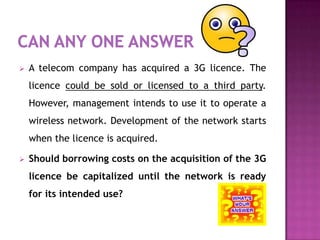    A telecom company has acquired a 3G licence. The
    licence could be sold or licensed to a third party.
    However, management intends to use it to operate a
    wireless network. Development of the network starts
    when the licence is acquired.

   Should borrowing costs on the acquisition of the 3G
    licence be capitalized until the network is ready
    for its intended use?
 