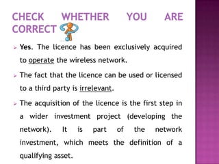    Yes. The licence has been exclusively acquired
    to operate the wireless network.

   The fact that the licence can be used or licensed
    to a third party is irrelevant.

   The acquisition of the licence is the first step in
    a wider investment project (developing the
    network).    It     is   part     of   the   network
    investment, which meets the definition of a
    qualifying asset.
 