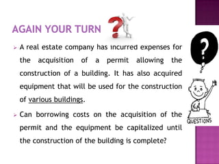    A real estate company has incurred expenses for
    the   acquisition   of   a   permit   allowing   the
    construction of a building. It has also acquired
    equipment that will be used for the construction
    of various buildings.

   Can borrowing costs on the acquisition of the
    permit and the equipment be capitalized until
    the construction of the building is complete?
 