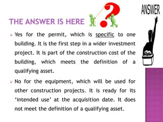    Yes for the permit, which is specific to one
    building. It is the first step in a wider investment
    project. It is part of the construction cost of the
    building, which meets the definition of a
    qualifying asset.
   No for the equipment, which will be used for
    other construction projects. It is ready for its
    ‘intended use’ at the acquisition date. It does
    not meet the definition of a qualifying asset.
 