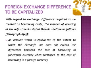 With regard to exchange difference required to be
treated as borrowing costs, the manner of arriving
at the adjustments stated therein shall be as follows
[Paragraph 6(e)]:

   An amount which is equivalent to the extent to
    which the exchange loss does not exceed the
    difference   between   the   cost   of borrowing   in
    functional currency when compared to the cost of
    borrowing in a foreign currency.
 